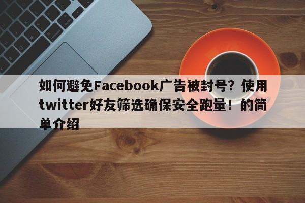 如何避免Facebook广告被封号?使用twitter好友筛选确保安全跑量!的简单介绍