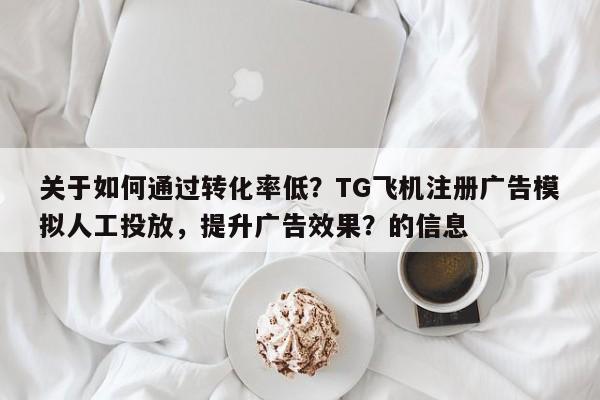 关于如何通过转化率低？TG飞机注册广告模拟人工投放，提升广告效果？的信息