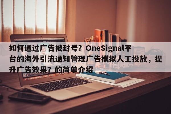 如何通过广告被封号?OneSignal平台的海外引流通知管理广告模拟人工投放,提升广告效果?的简单介绍