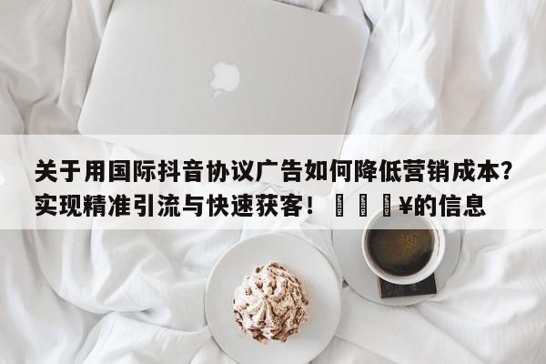 关于用国际抖音协议广告如何降低营销成本?实现精准引流与快速获客!💥的信息