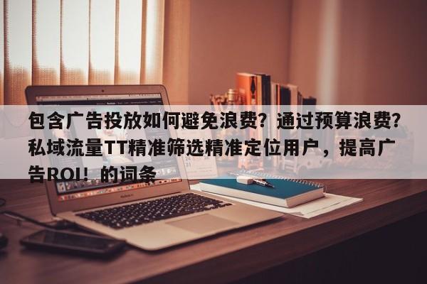 包含广告投放如何避免浪费?通过预算浪费?私域流量TT精准筛选精准定位用户,提高广告ROI!的词条