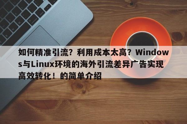 如何精准引流?利用成本太高?Windows与Linux环境的海外引流差异广告实现高效转化!的简单介绍