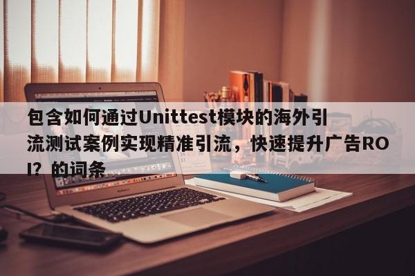 包含如何通过Unittest模块的海外引流测试案例实现精准引流,快速提升广告ROI?的词条