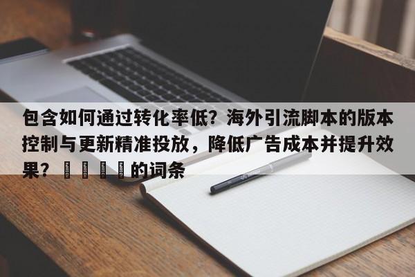 包含如何通过转化率低?海外引流脚本的版本控制与更新精准投放,降低广告成本并提升效果?📌的词条