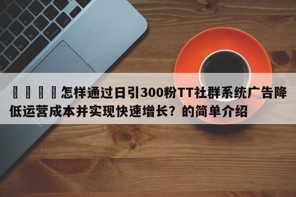 📣怎样通过日引300粉TT社群系统广告降低运营成本并实现快速增长？的简单介绍