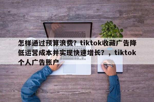 怎样通过预算浪费?tiktok收藏广告降低运营成本并实现快速增长?,tiktok个人广告账户
