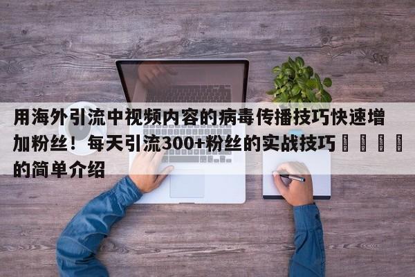 用海外引流中视频内容的病毒传播技巧快速增加粉丝!每天引流300+粉丝的实战技巧🎯的简单介绍