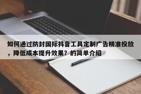 如何通过防封国际抖音工具定制广告精准投放,降低成本提升效果?的简单介绍