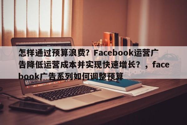 怎样通过预算浪费？Facebook运营广告降低运营成本并实现快速增长？，facebook广告系列如何调整预算