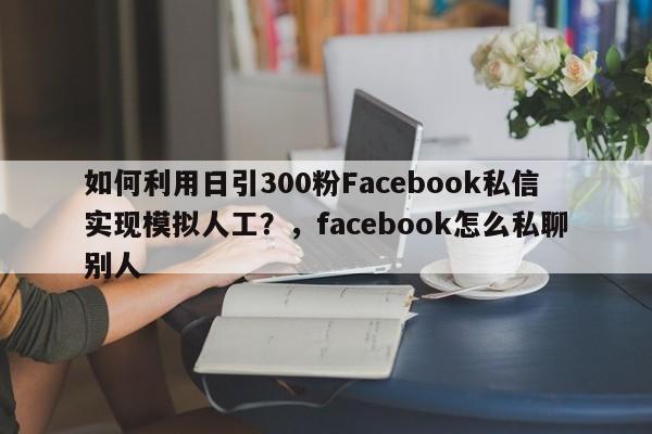 如何利用日引300粉Facebook私信实现模拟人工?,facebook怎么私聊别人