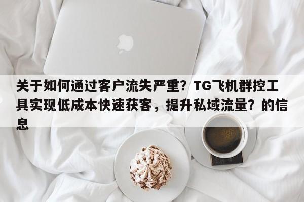 关于如何通过客户流失严重？TG飞机群控工具实现低成本快速获客，提升私域流量？的信息
