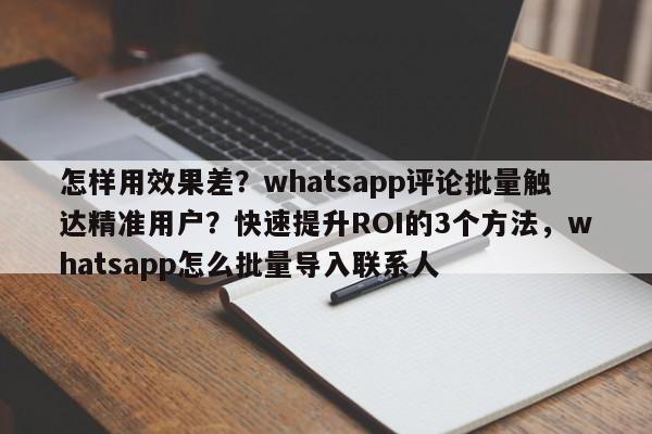 怎样用效果差？whatsapp评论批量触达精准用户？快速提升ROI的3个方法，whatsapp怎么批量导入联系人