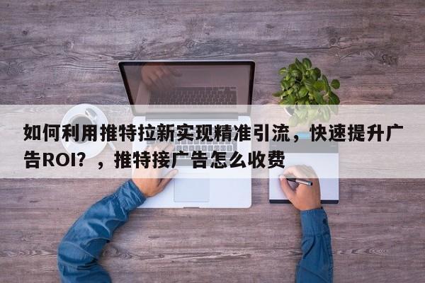 如何利用推特拉新实现精准引流，快速提升广告ROI？，推特接广告怎么收费
