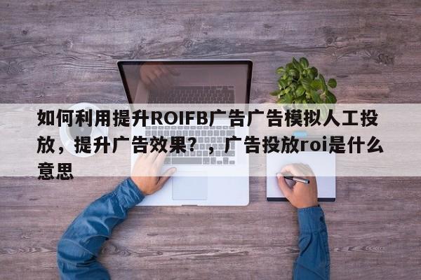 如何利用提升ROIFB广告广告模拟人工投放，提升广告效果？，广告投放roi是什么意思