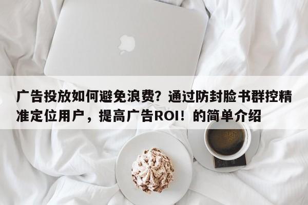 广告投放如何避免浪费？通过防封脸书群控精准定位用户，提高广告ROI！的简单介绍
