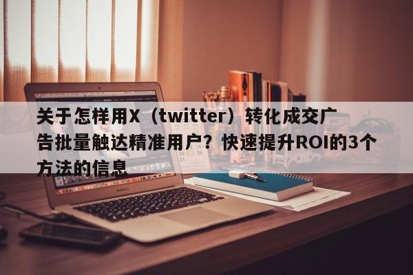 关于怎样用X（twitter）转化成交广告批量触达精准用户？快速提升ROI的3个方法的信息