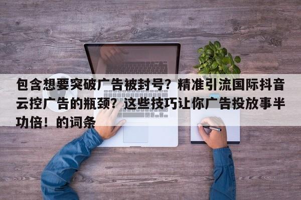 包含想要突破广告被封号？精准引流国际抖音云控广告的瓶颈？这些技巧让你广告投放事半功倍！的词条