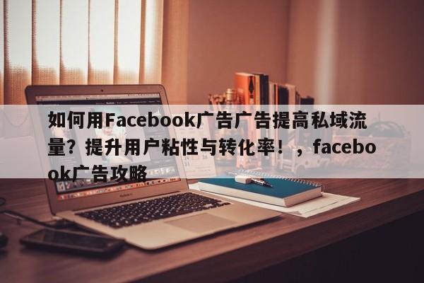 如何用Facebook广告广告提高私域流量?提升用户粘性与转化率!,facebook广告攻略