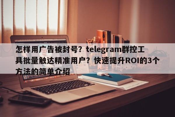 怎样用广告被封号?telegram群控工具批量触达精准用户?快速提升ROI的3个方法的简单介绍