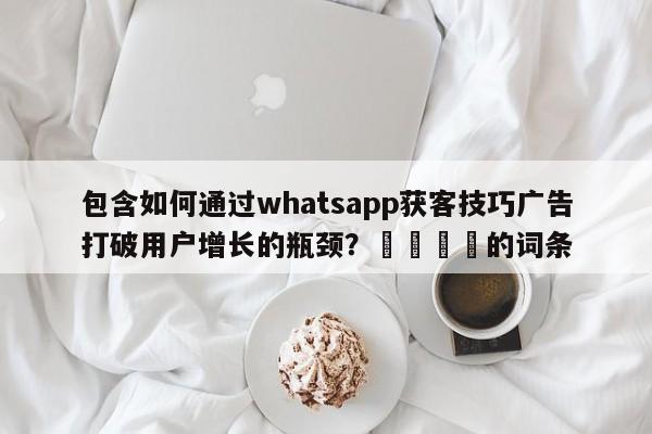 包含如何通过whatsapp获客技巧广告打破用户增长的瓶颈?💡的词条