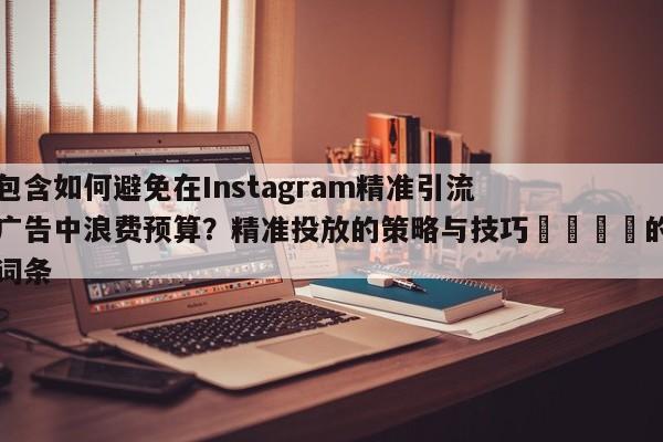 包含如何避免在Instagram精准引流广告中浪费预算？精准投放的策略与技巧💡的词条
