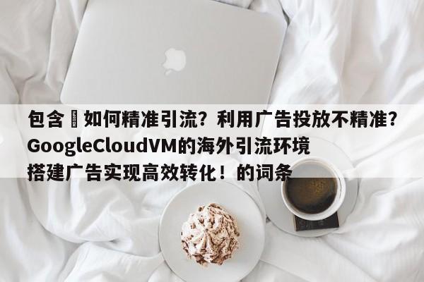 包含⚡如何精准引流？利用广告投放不精准？GoogleCloudVM的海外引流环境搭建广告实现高效转化！的词条