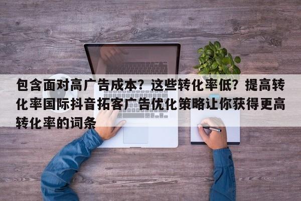 包含面对高广告成本?这些转化率低?提高转化率国际抖音拓客广告优化策略让你获得更高转化率的词条