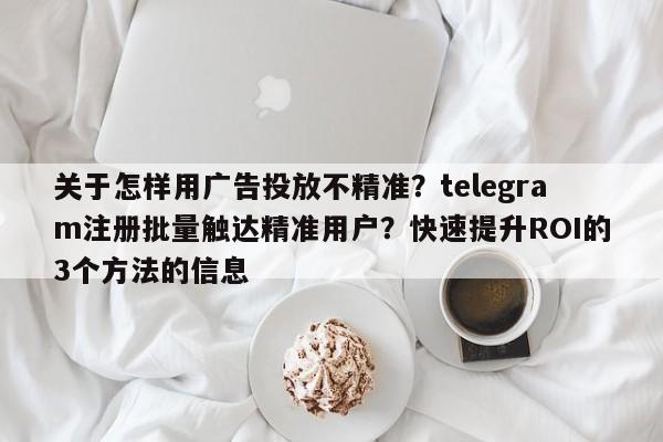 关于怎样用广告投放不精准？telegram注册批量触达精准用户？快速提升ROI的3个方法的信息