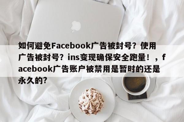如何避免Facebook广告被封号?使用广告被封号?ins变现确保安全跑量!,facebook广告账户被禁用是暂时的还是永久的?