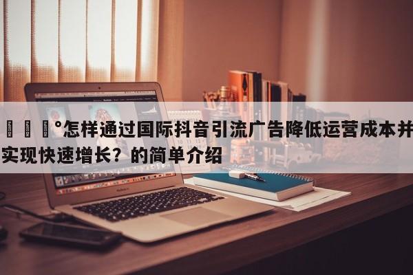 💰怎样通过国际抖音引流广告降低运营成本并实现快速增长？的简单介绍