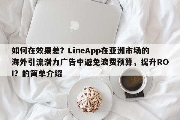 如何在效果差？LineApp在亚洲市场的海外引流潜力广告中避免浪费预算，提升ROI？的简单介绍