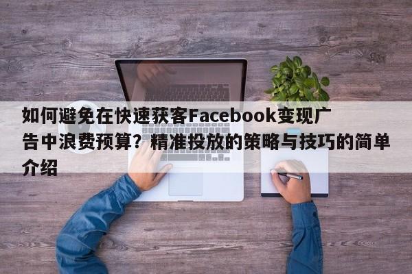 如何避免在快速获客Facebook变现广告中浪费预算？精准投放的策略与技巧的简单介绍