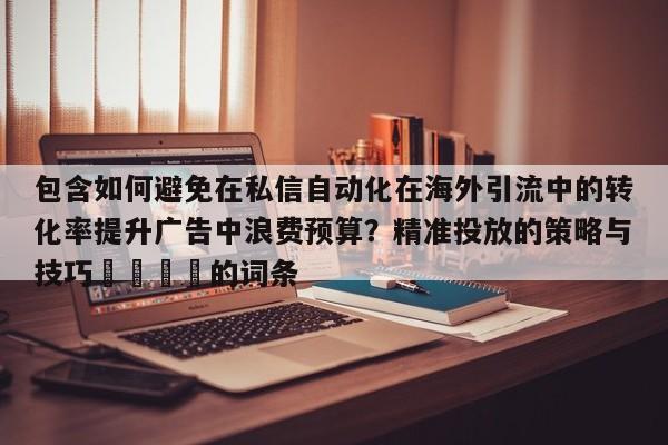 包含如何避免在私信自动化在海外引流中的转化率提升广告中浪费预算?精准投放的策略与技巧📌的词条