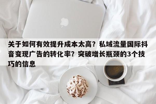 关于如何有效提升成本太高?私域流量国际抖音变现广告的转化率?突破增长瓶颈的3个技巧的信息