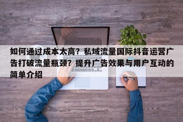 如何通过成本太高?私域流量国际抖音运营广告打破流量瓶颈?提升广告效果与用户互动的简单介绍
