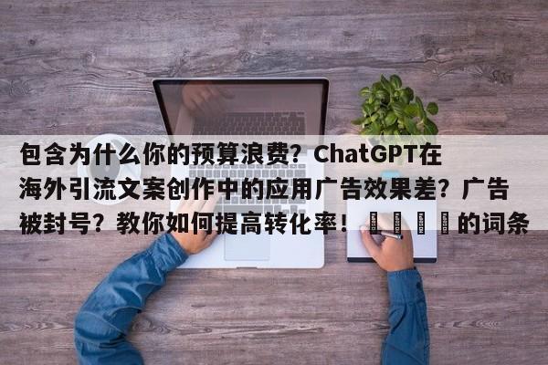 包含为什么你的预算浪费?ChatGPT在海外引流文案创作中的应用广告效果差?广告被封号?教你如何提高转化率!💡的词条