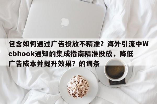 包含如何通过广告投放不精准?海外引流中Webhook通知的集成指南精准投放,降低广告成本并提升效果?的词条