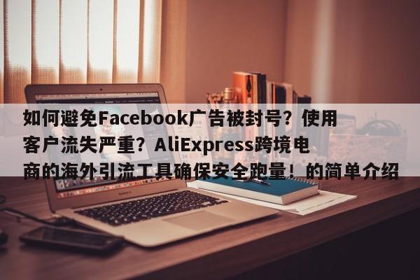 如何避免Facebook广告被封号?使用客户流失严重?AliExpress跨境电商的海外引流工具确保安全跑量!的简单介绍