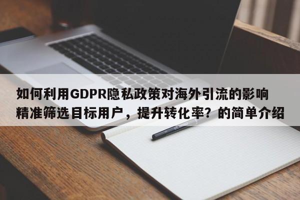 如何利用GDPR隐私政策对海外引流的影响精准筛选目标用户,提升转化率?的简单介绍