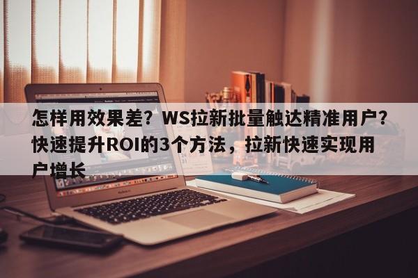 怎样用效果差?WS拉新批量触达精准用户?快速提升ROI的3个方法,拉新快速实现用户增长