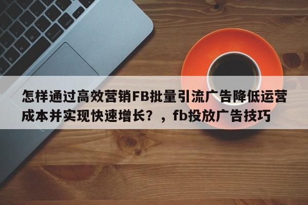 怎样通过高效营销FB批量引流广告降低运营成本并实现快速增长？，fb投放广告技巧