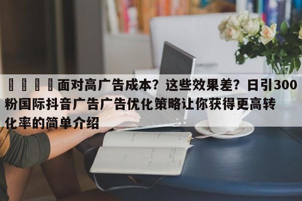 📌面对高广告成本？这些效果差？日引300粉国际抖音广告广告优化策略让你获得更高转化率的简单介绍