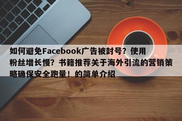 如何避免Facebook广告被封号?使用粉丝增长慢?书籍推荐关于海外引流的营销策略确保安全跑量!的简单介绍