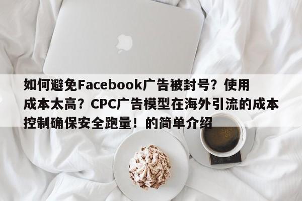 如何避免Facebook广告被封号?使用成本太高?CPC广告模型在海外引流的成本控制确保安全跑量!的简单介绍