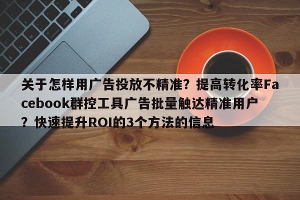 关于怎样用广告投放不精准？提高转化率Facebook群控工具广告批量触达精准用户？快速提升ROI的3个方法的信息