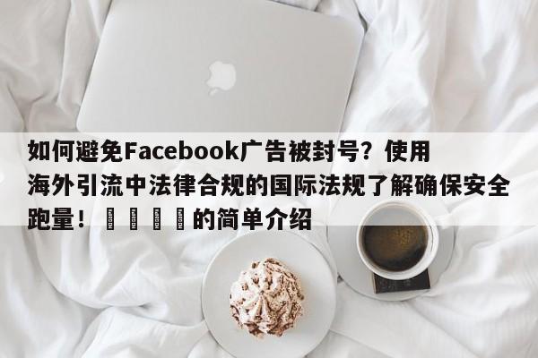 如何避免Facebook广告被封号?使用海外引流中法律合规的国际法规了解确保安全跑量!💡的简单介绍
