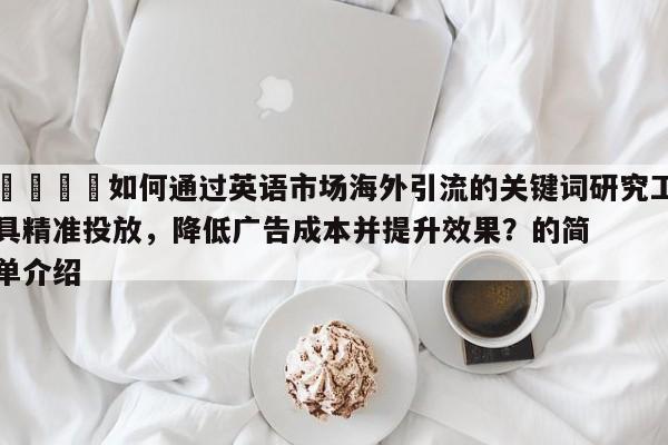 📌如何通过英语市场海外引流的关键词研究工具精准投放,降低广告成本并提升效果?的简单介绍