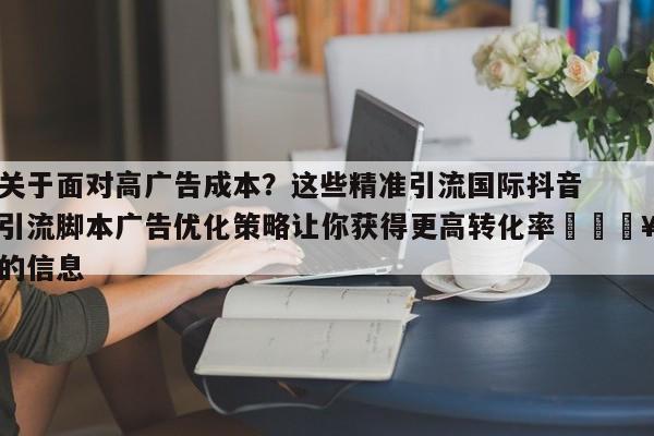 关于面对高广告成本?这些精准引流国际抖音引流脚本广告优化策略让你获得更高转化率🔥的信息