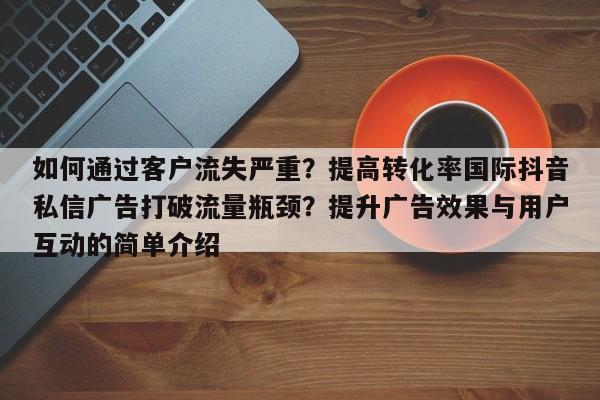 如何通过客户流失严重?提高转化率国际抖音私信广告打破流量瓶颈?提升广告效果与用户互动的简单介绍