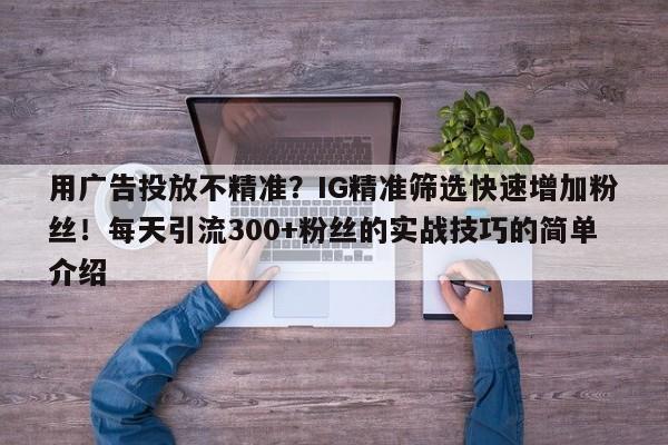 用广告投放不精准？IG精准筛选快速增加粉丝！每天引流300+粉丝的实战技巧的简单介绍